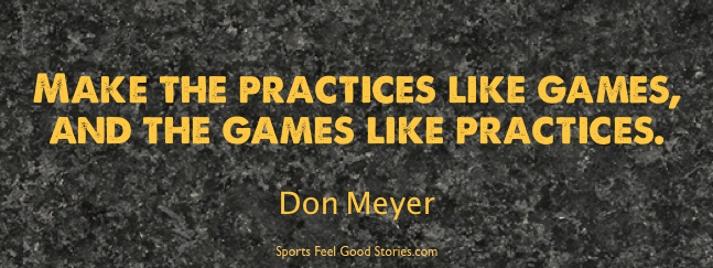 Make the practice like games, and the games like practices. Don Meyer