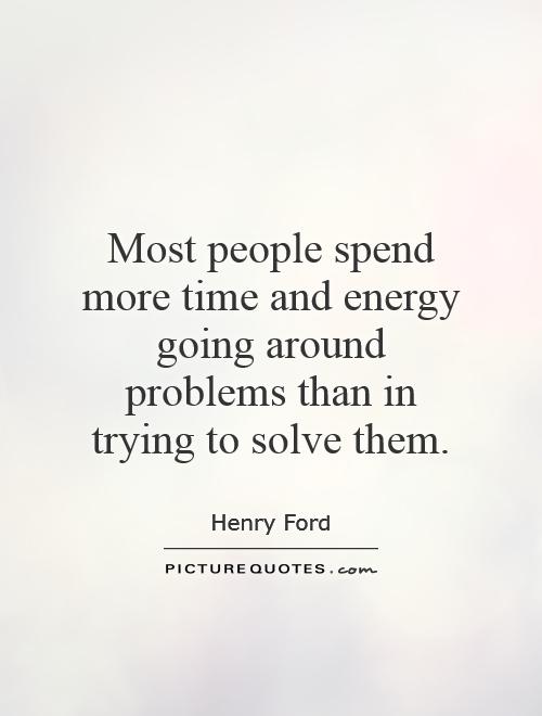 Most people spend more time and energy going around problems than in trying to solve them. Henry Ford