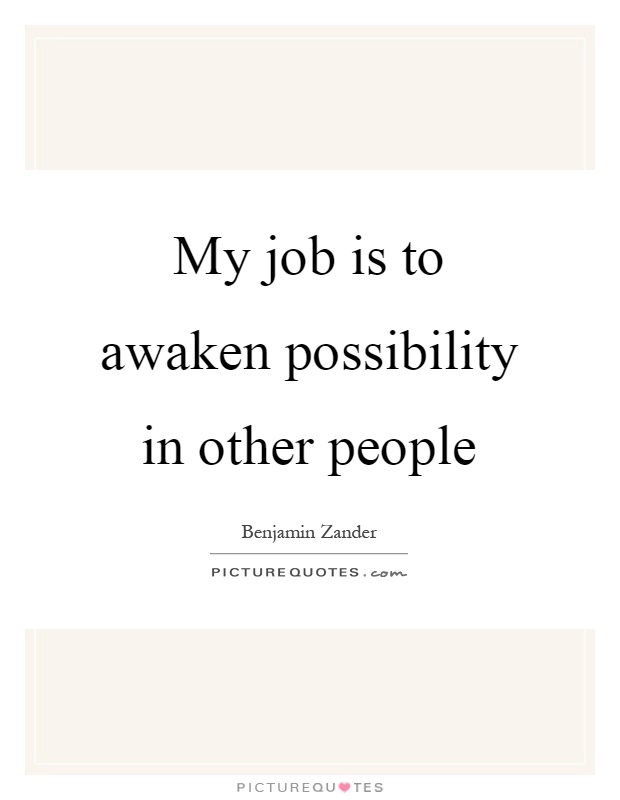 My job is to awaken possibility in other people. Benjamin Zander