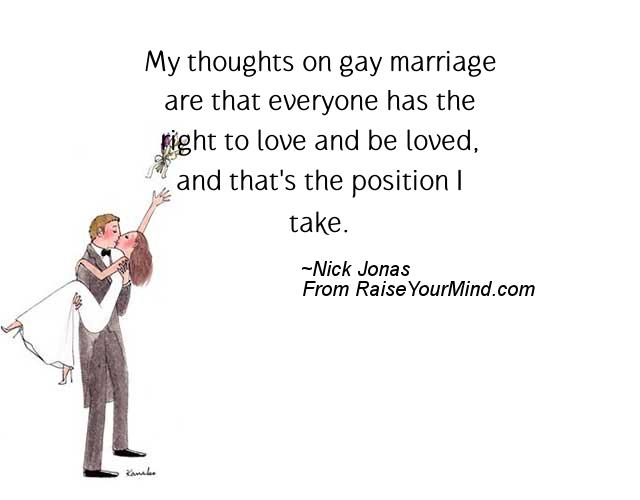 My thoughts on gay marriage are that everyone has the right to love and be loved, and that's the position I take. Nick Jonas