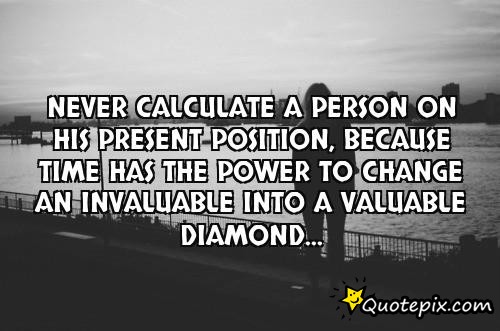 Never calculate a person on his present position, because TIME has the power to change..