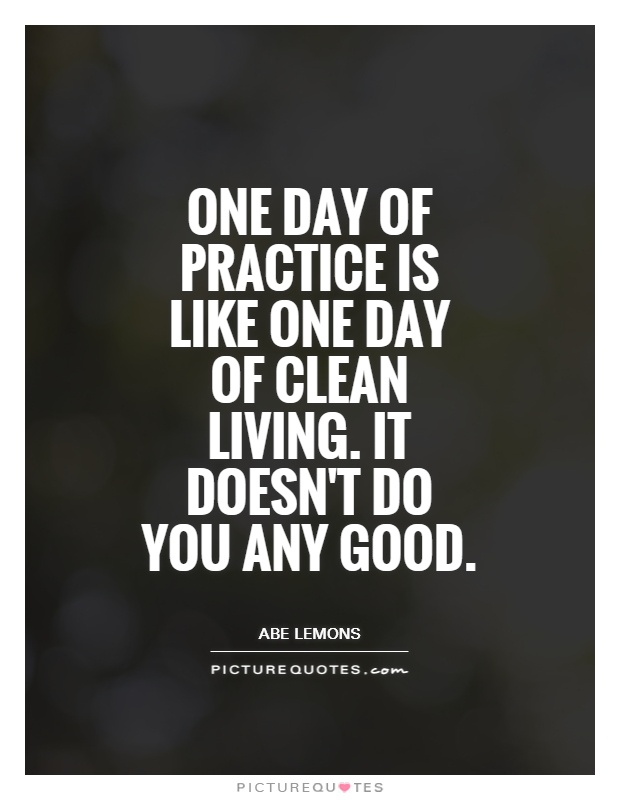 One day of practice is like one day of clean living. It doesn't do you any good. Abe Lemons