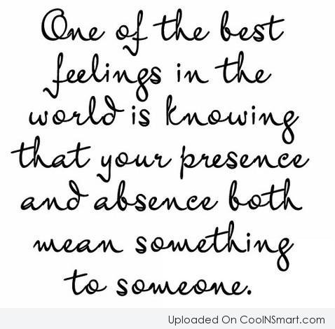 One of the best feeling in the world is knowing that your presence and absence both means something to someone