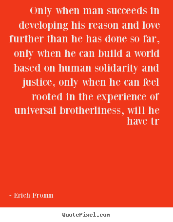 Only when man succeeds in developing his reason and love further than he has done so far, only when…  Erich Fromm