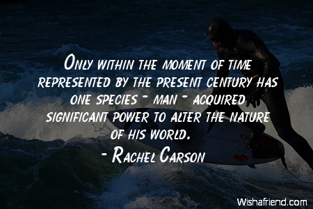 Only within the moment of time represented by the present century has one species — man — acquired significant power to alter the nature of the world.  Rachel Carson