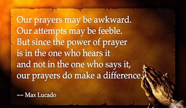 Our prayers may be awkward. Our attempts may be feeble. But since the power of prayer is in the One who hears it and not in the one who says it, our prayers do make a difference. Max Lucado