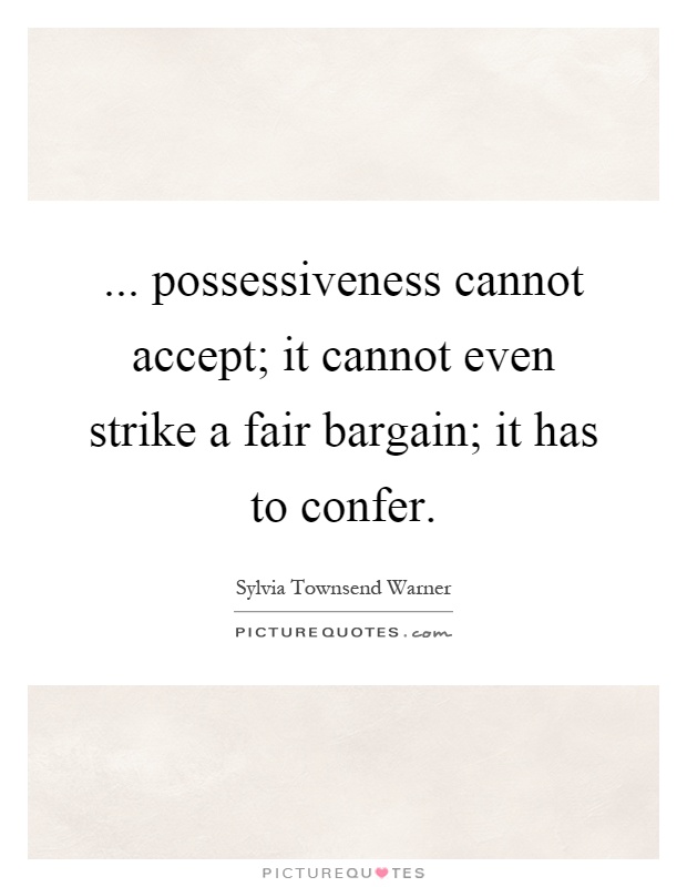 Possessiveness cannot accept; it cannot even strike a fair bargain; it has to confer. Sylvia Townsend Warner