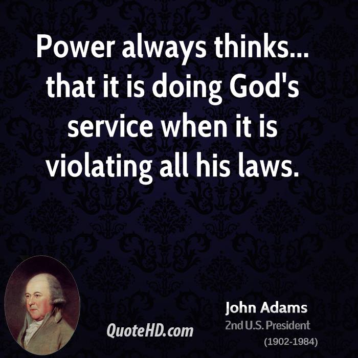 Power always thinks… that it is doing God’s service when it is violating all his laws. John Adams