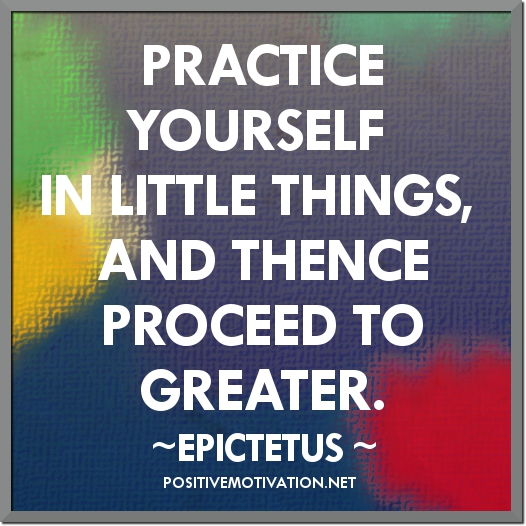 Practice yourself, for heaven’s sake, in little things; and thence proceed to greater. Epictetus