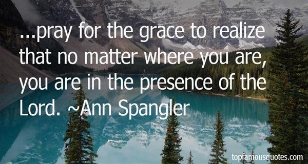 Pray for the grace to realize that no matter where you are, you are in the presence of the Lord.  Ann Spangler