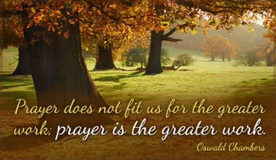 Prayer does not fit us for the greater work prayer is the greater work. Oswald Chambers