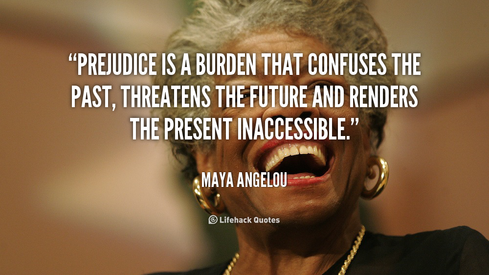 Prejudice is a burden that confuses the past, threatens the future and renders the present inaccessible. Maya Angelou