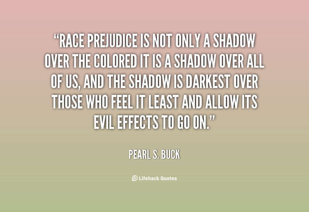 Race prejudice is not only a shadow over the colored — it is a shadow over all of us, and the shadow is darkest over those who feel it ... Pearl S. Buck