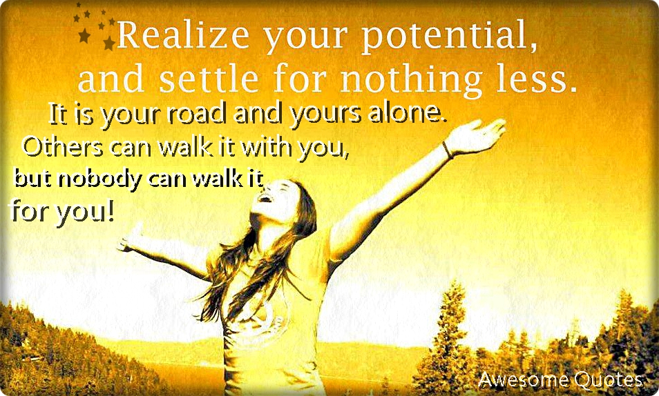 Realize your potential, and settle for nothing less. It is your road, and yours alone. Others can walk it with you, but nobody can walk it for you