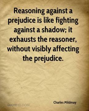 Reasoning against a prejudice is like fighting against a shadow; it exhausts the reasoner, without visibly affecting the … Charles Mildmay