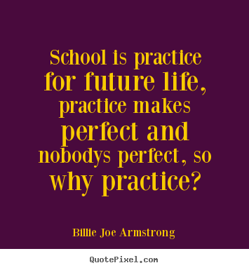 School is practice for the future, and practice makes perfect. But nobody's perfect, so why practice1. Billie Joe Armstrong