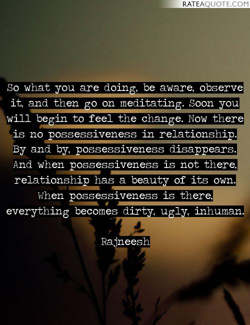 So what you are doing, be aware, observe it, and then go on meditating. Soon you will begin to feel the change. Now there is no possessiveness in relationship… Rajneesh