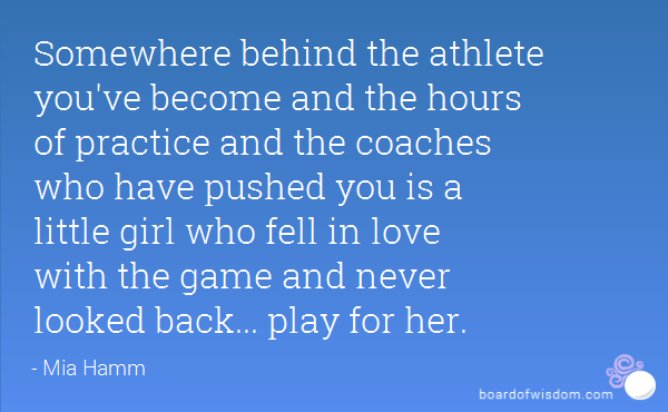 Somewhere behind the athlete you've become and the hours of practice and the coaches who have pushed you is a little girl who fell in love with the game and ... Mia Hamm