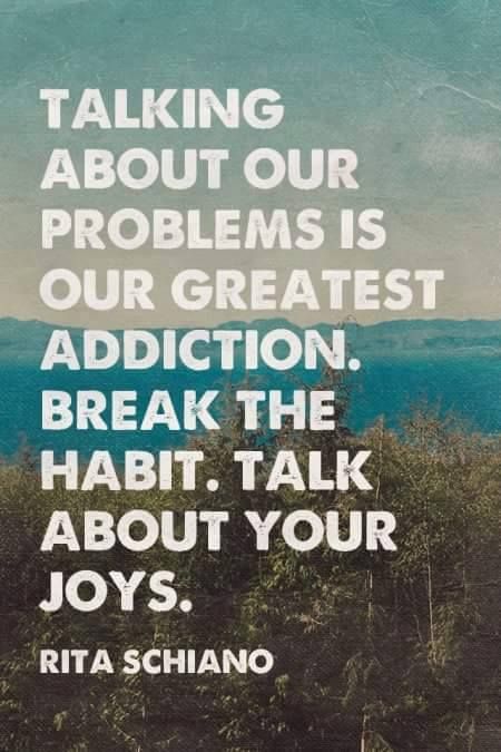Talking about our problems is our greatest addiction. Break the habit. Talk about your joys. Rita Schiano
