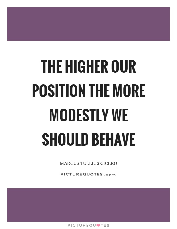 The higher our position the more modestly we should behave. Marcus Tullius Cicero