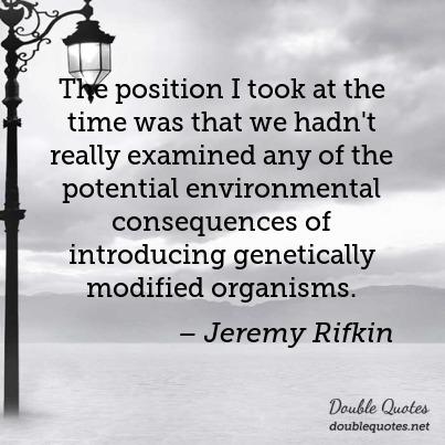 The position I took at the time was that we hadn't really examined any of the potential environmental consequences of introducing genetically modified ... Jeremy Rifkin