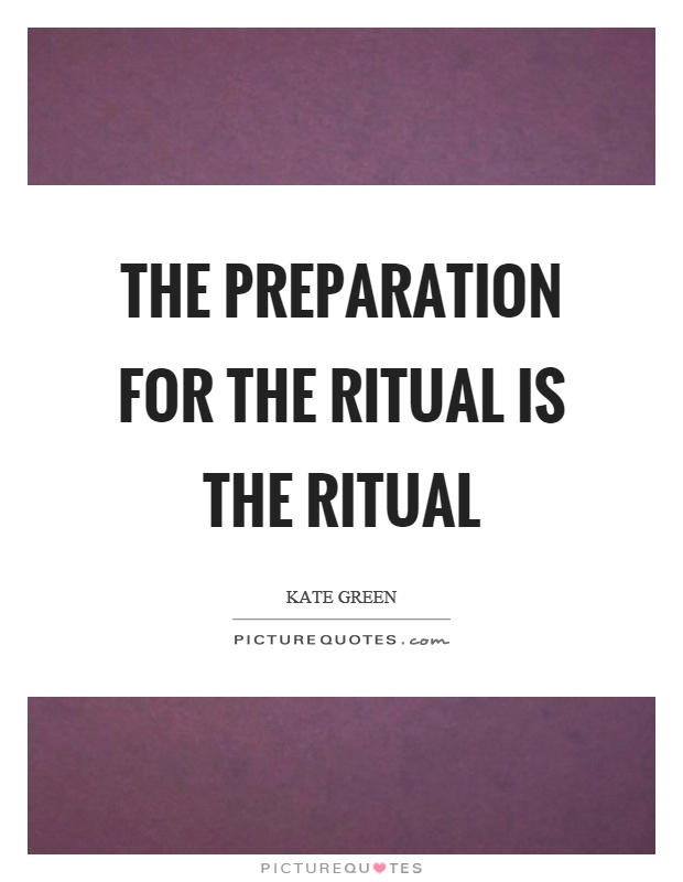 The preparation for the ritual is the ritual. Kate Green