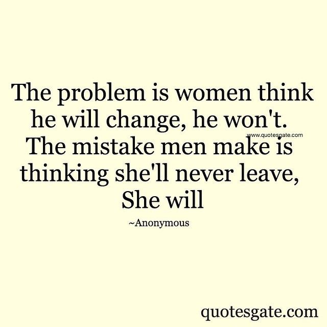 The problem is women think he will change, he won't. The mistake is men make is thinking she'll never leave, she will