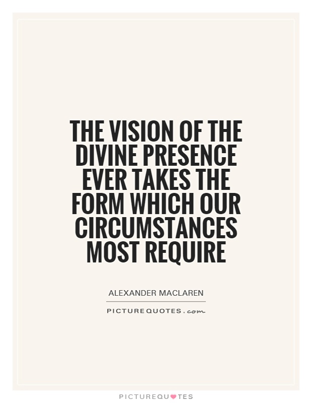 The vision of the Divine presence ever takes the form which our circumstances most require. Alexander Maclaren