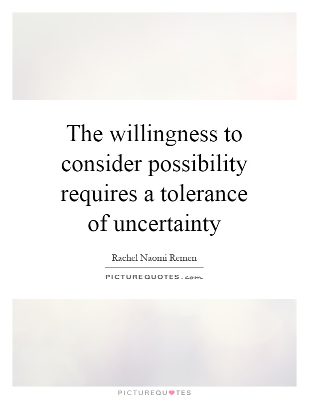 The willingness to consider possibility requires a tolerance of uncertainty. Rachel Naomi Remen