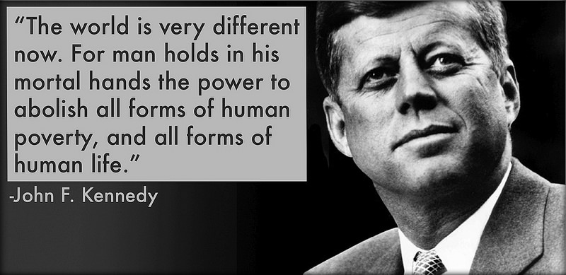 The world is very different now. For man holds in his mortal hands the power to abolish all forms of human poverty, and all forms of human life. John F. Kennedy