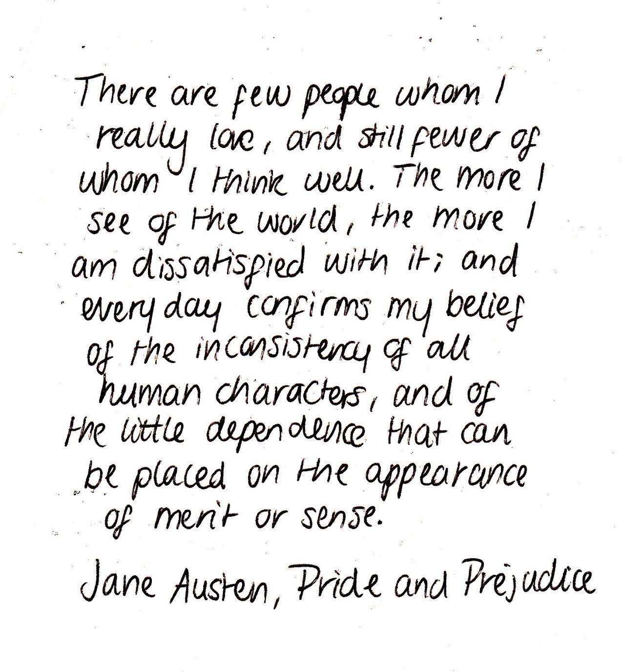 There are few people whom I really love and still fewer of whom I think well. The more I see of the world, the more am I dissatisfied with it; and every day ... Jane Austen