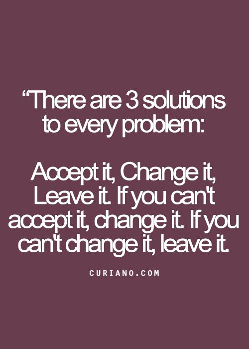 There are three solutions to every problem,Accept it, change it or leave it. If you can't accept it, change it;if you can't change it; leave it