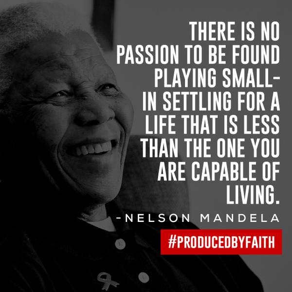 There is no passion to be found playing small – in settling for a life that is less than the one you are capable of living. Nelson Mandela