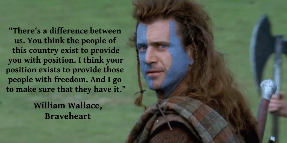 There’s a difference between us. You think the people of this land exist to provide you with position. I think your position exists to provide those … William Wallace