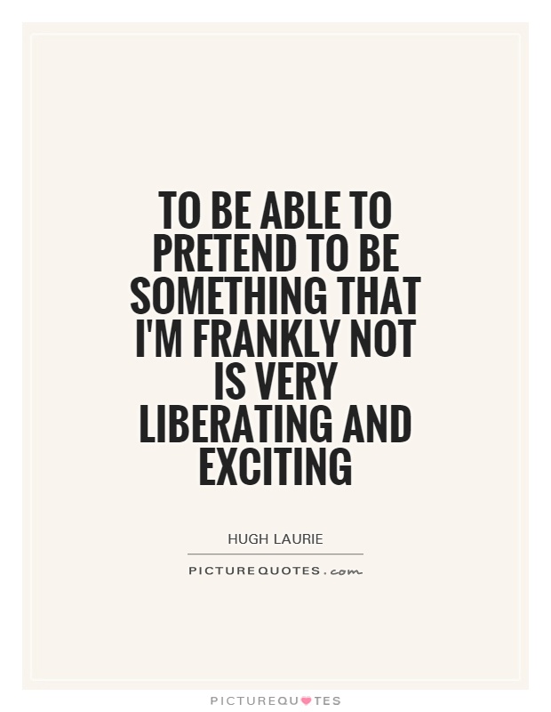 To be able to pretend to be something that I'm frankly not is very liberating and exciting. Hugh Laurie