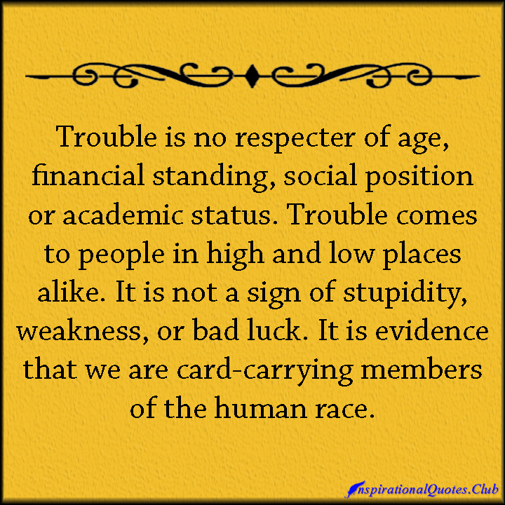 Trouble is no respecter of age, financial standing, social position or academic status. Trouble comes to people in high and low places alike