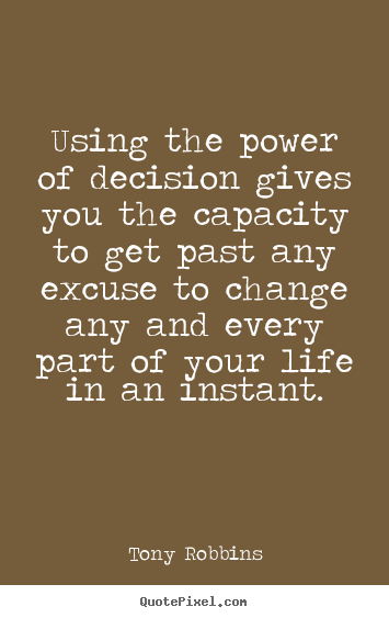 Using the power of decision gives you the capacity to get past any excuse to change any and every part of your life in an instant. Tony Robbins