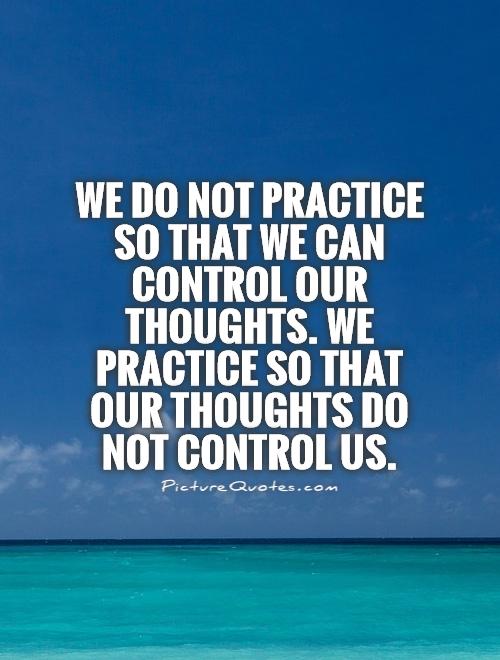 We do not practice so that we can control our thoughts. We practice so that out thoughts do not control us