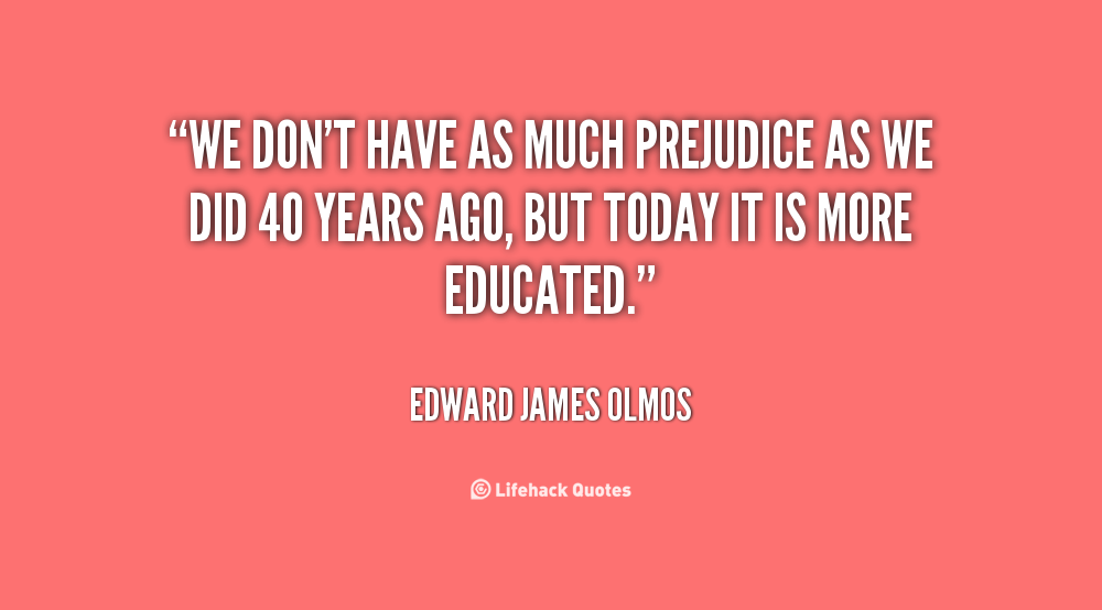 We don't have as much prejudice as we did 40 years ago, but today it is more educated. Edward James Olmos