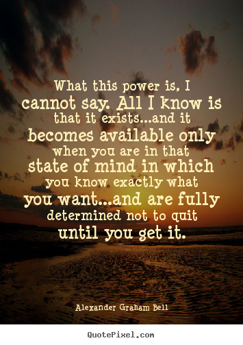 What this power is I cannot say; all I know is that it exists and it becomes available only when a man is in that state of mind in ... Alexander Graham Bell