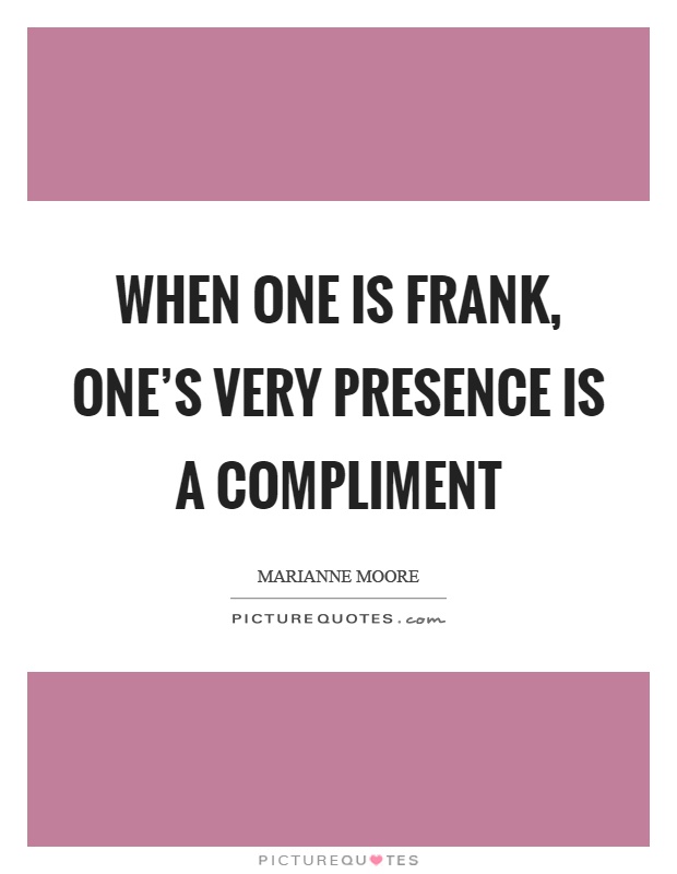 When one is frank, one's very presence is a compliment. Marianne Moore