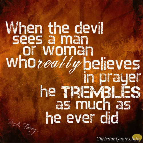 When the devil sees a man or woman who really believes in prayer he trembles as much as he eever did. R.A Torrey
