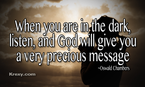 When you are in the dark, listen and god will give you a very precious message. Oswald Chambers