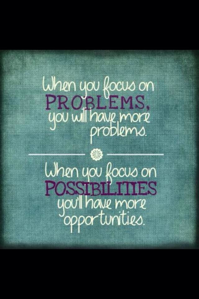 When you focus on problems you will have more problems. When you focus on possibilities you'll have more opportunities