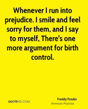 Whenever I run into prejudice. I smile and feel sorry for them, and I say to myself, There’s one more argument for birth control. Freddy Fender