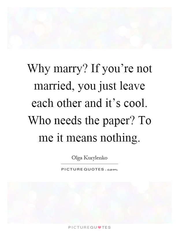 Why marry1 If you’re not married, you just leave each other and it’s cool. Who needs the paper1 To me it means nothing. Olga Kurylenko