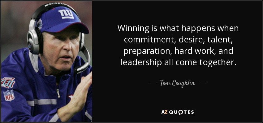 Winning is what happens when commitment, desire, talent, preparation, hard work and leadership all come together. Tom Coughlin