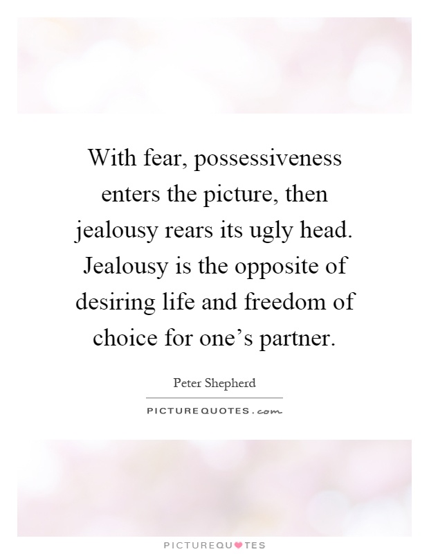 With fear, possessiveness enters the picture, then jealousy rears its ugly head. Jealousy is the opposite of desiring life and freedom of choice for one’s partner. Peter Shepherd