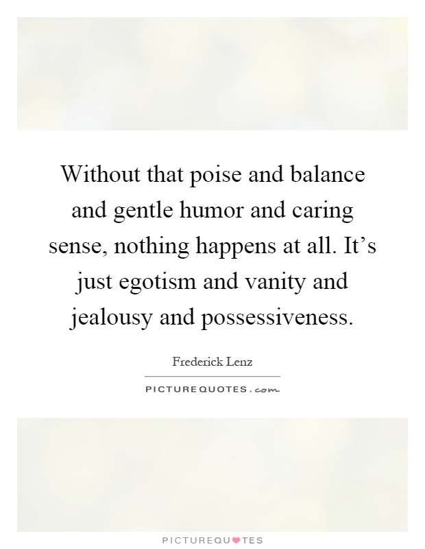 Without that poise and balance and gentle humor and caring sense, nothing happens at all. It’s just egotism and vanity… Frederick Lenz
