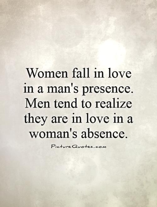 Women fall in love in a man’s presence, men tend to realize they are in love in a woman’s absence
